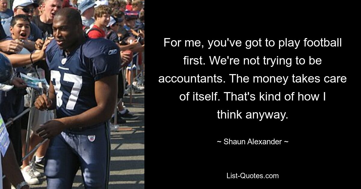 For me, you've got to play football first. We're not trying to be accountants. The money takes care of itself. That's kind of how I think anyway. — © Shaun Alexander