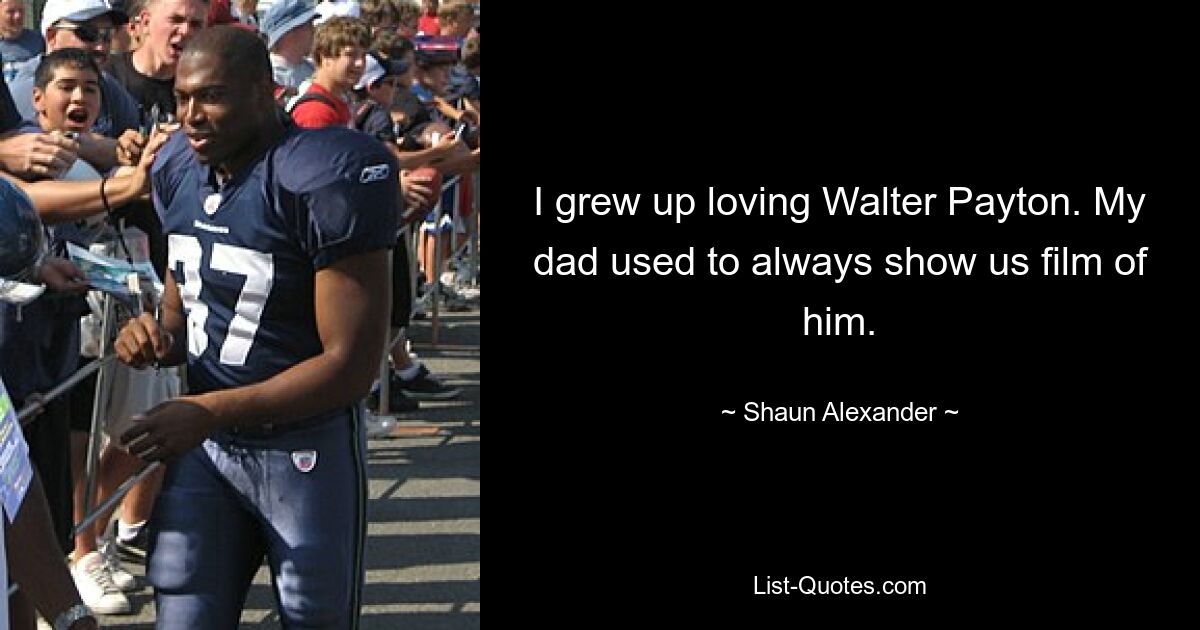 I grew up loving Walter Payton. My dad used to always show us film of him. — © Shaun Alexander