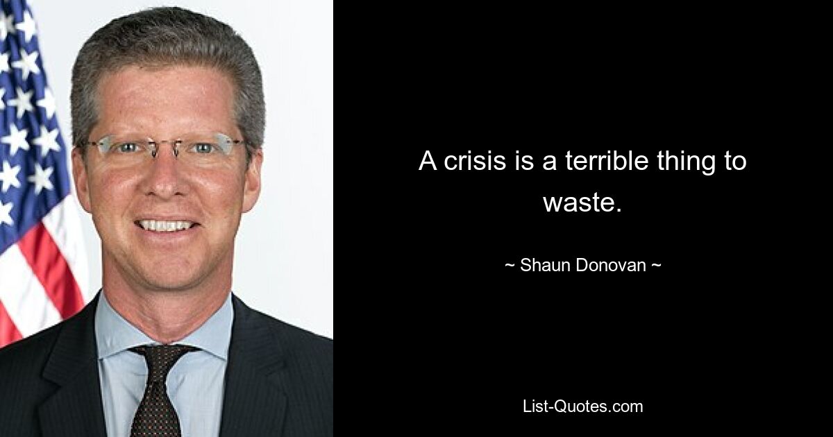 A crisis is a terrible thing to waste. — © Shaun Donovan