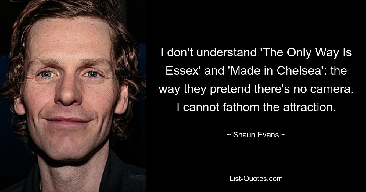 I don't understand 'The Only Way Is Essex' and 'Made in Chelsea': the way they pretend there's no camera. I cannot fathom the attraction. — © Shaun Evans