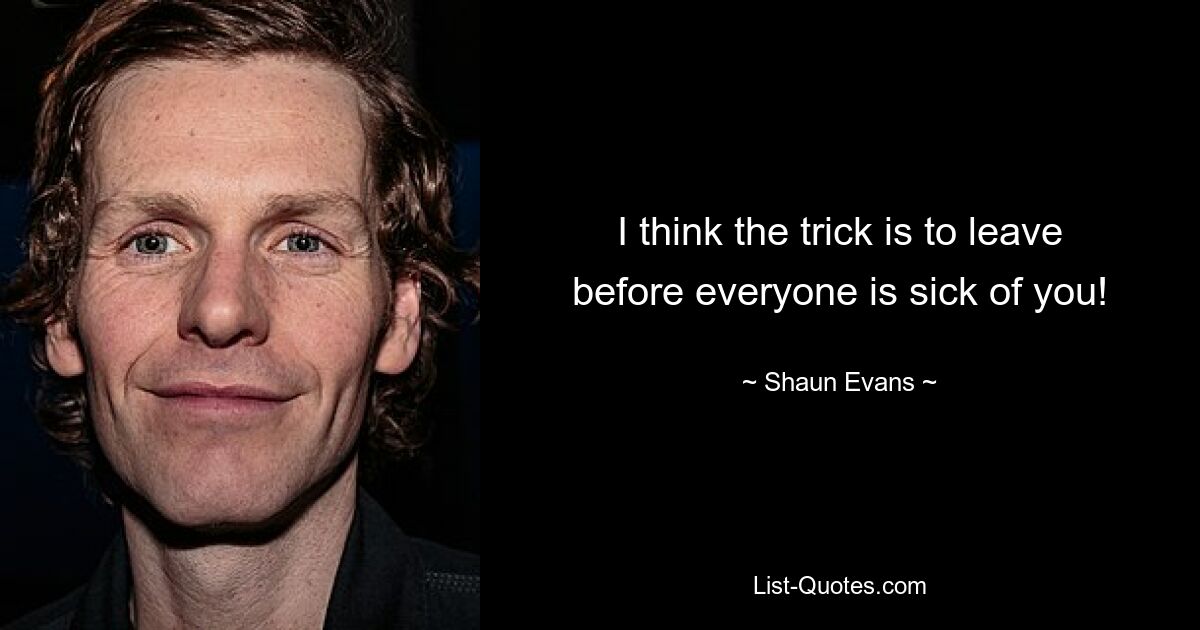 I think the trick is to leave before everyone is sick of you! — © Shaun Evans