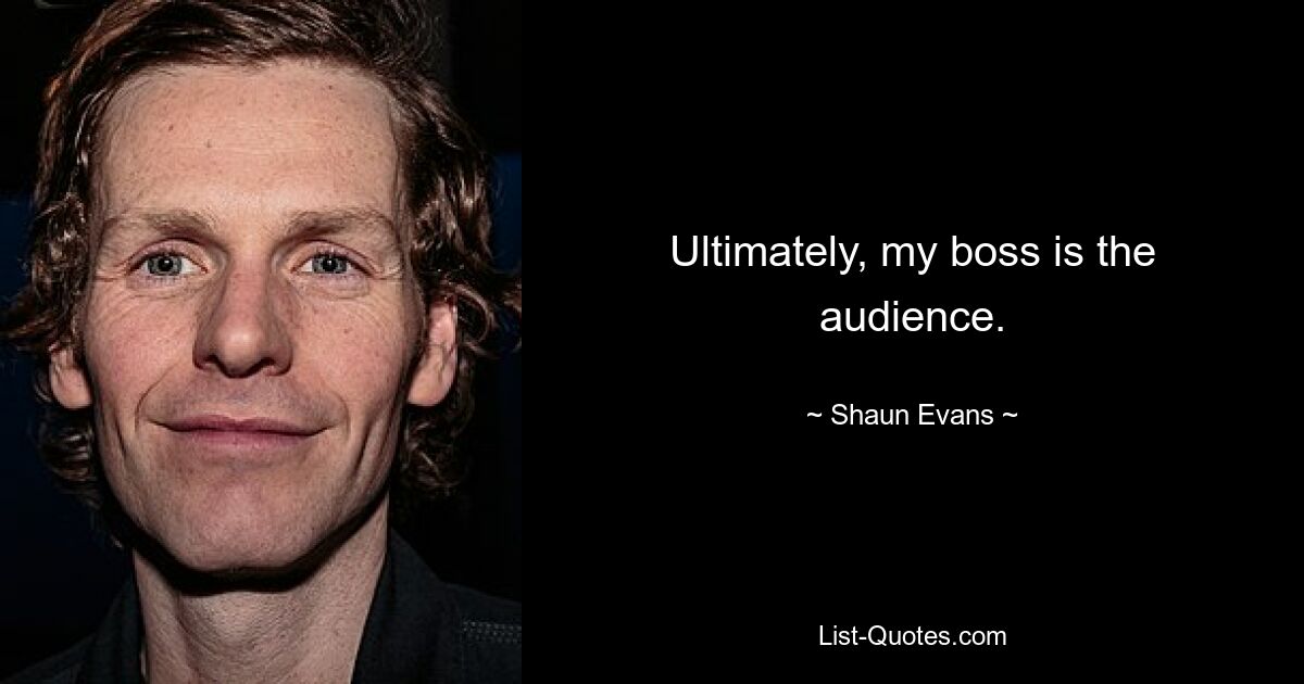 Ultimately, my boss is the audience. — © Shaun Evans