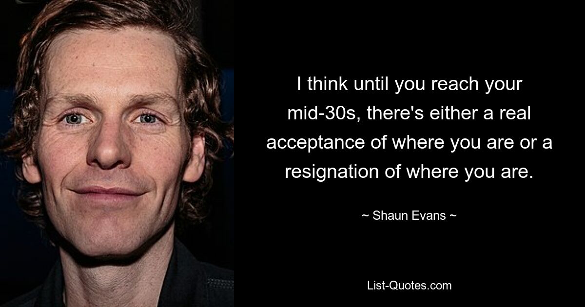 I think until you reach your mid-30s, there's either a real acceptance of where you are or a resignation of where you are. — © Shaun Evans