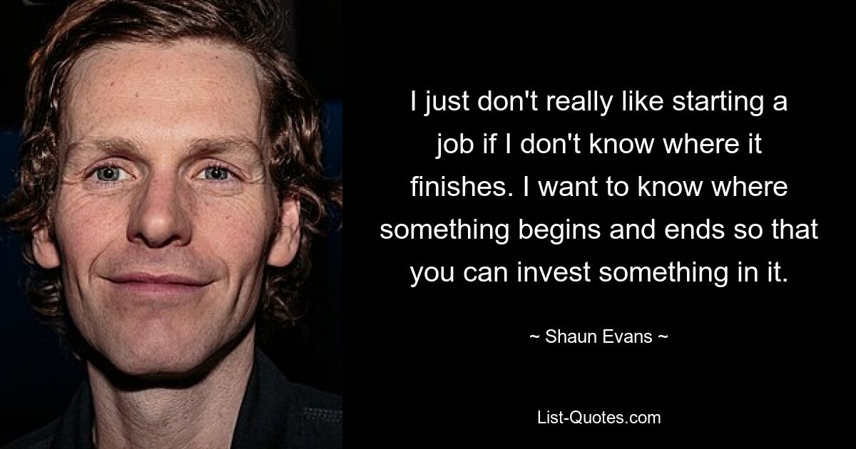 I just don't really like starting a job if I don't know where it finishes. I want to know where something begins and ends so that you can invest something in it. — © Shaun Evans