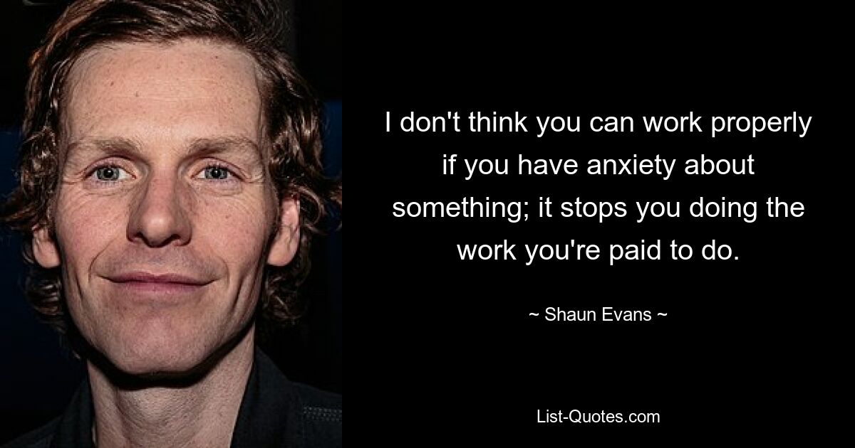 I don't think you can work properly if you have anxiety about something; it stops you doing the work you're paid to do. — © Shaun Evans