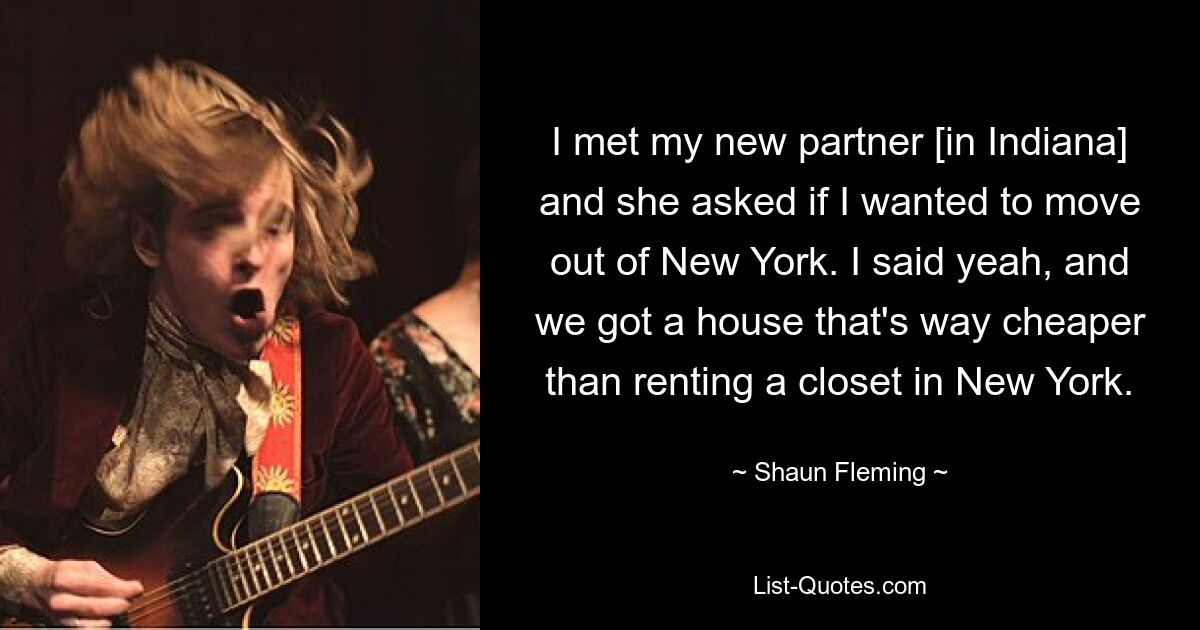 I met my new partner [in Indiana] and she asked if I wanted to move out of New York. I said yeah, and we got a house that's way cheaper than renting a closet in New York. — © Shaun Fleming