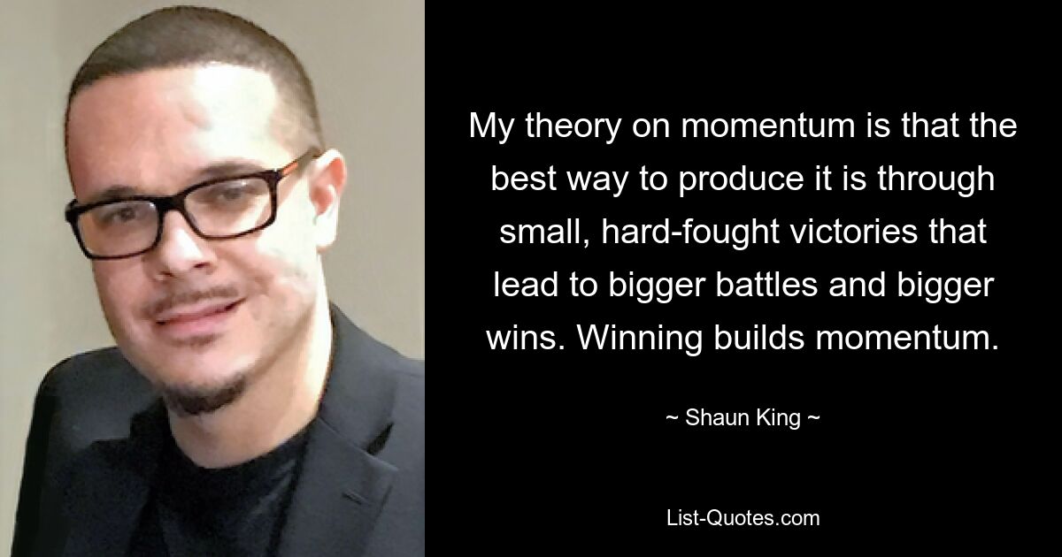 My theory on momentum is that the best way to produce it is through small, hard-fought victories that lead to bigger battles and bigger wins. Winning builds momentum. — © Shaun King