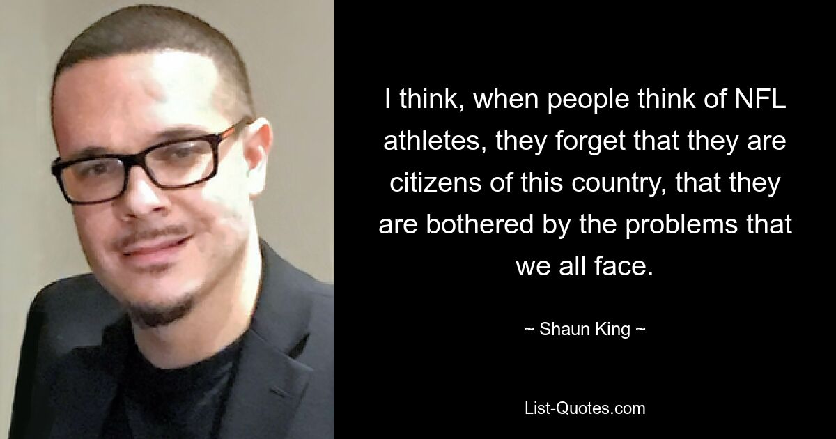 I think, when people think of NFL athletes, they forget that they are citizens of this country, that they are bothered by the problems that we all face. — © Shaun King