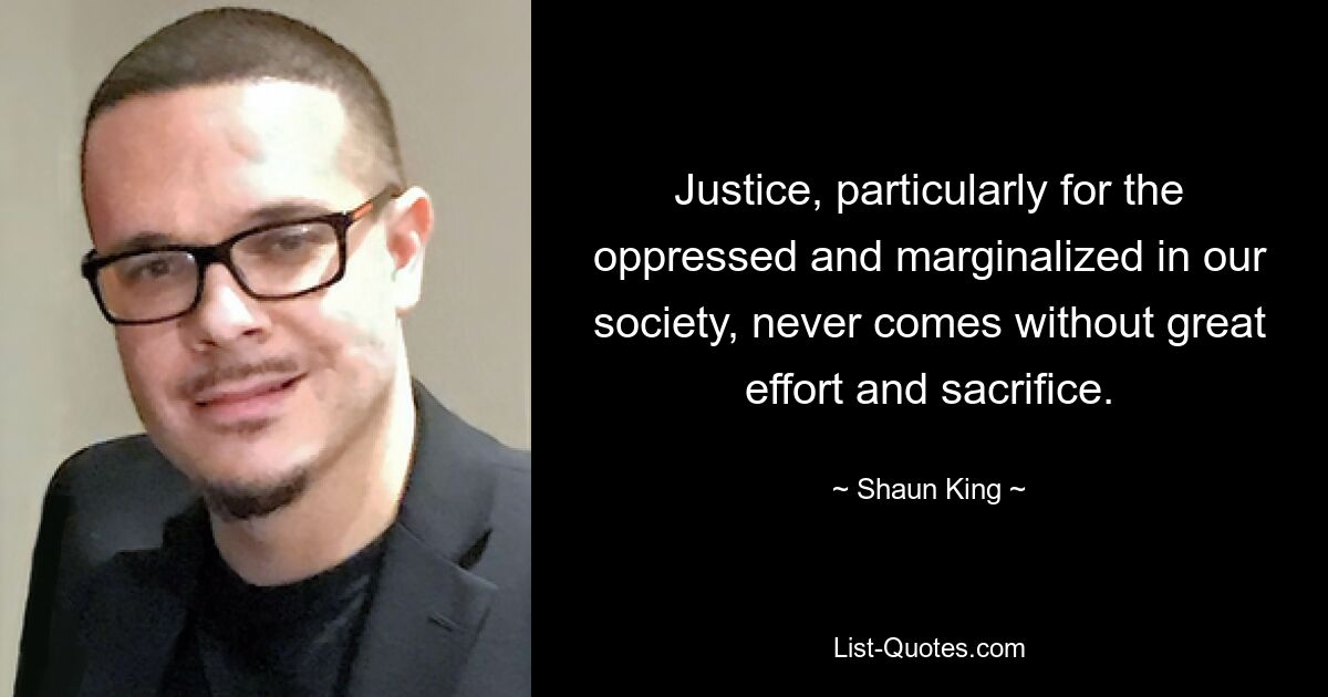 Justice, particularly for the oppressed and marginalized in our society, never comes without great effort and sacrifice. — © Shaun King