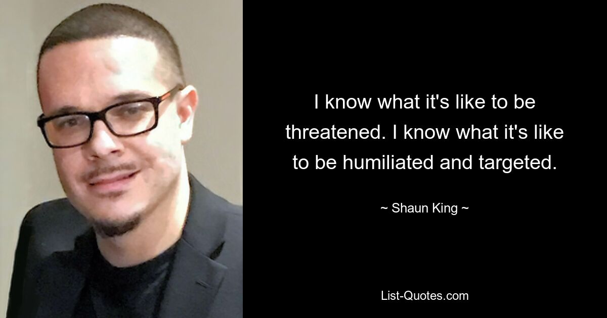 I know what it's like to be threatened. I know what it's like to be humiliated and targeted. — © Shaun King