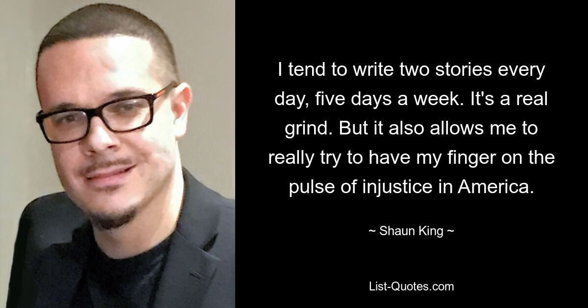 I tend to write two stories every day, five days a week. It's a real grind. But it also allows me to really try to have my finger on the pulse of injustice in America. — © Shaun King