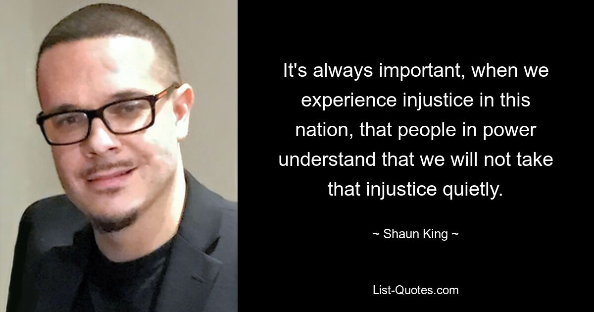 It's always important, when we experience injustice in this nation, that people in power understand that we will not take that injustice quietly. — © Shaun King