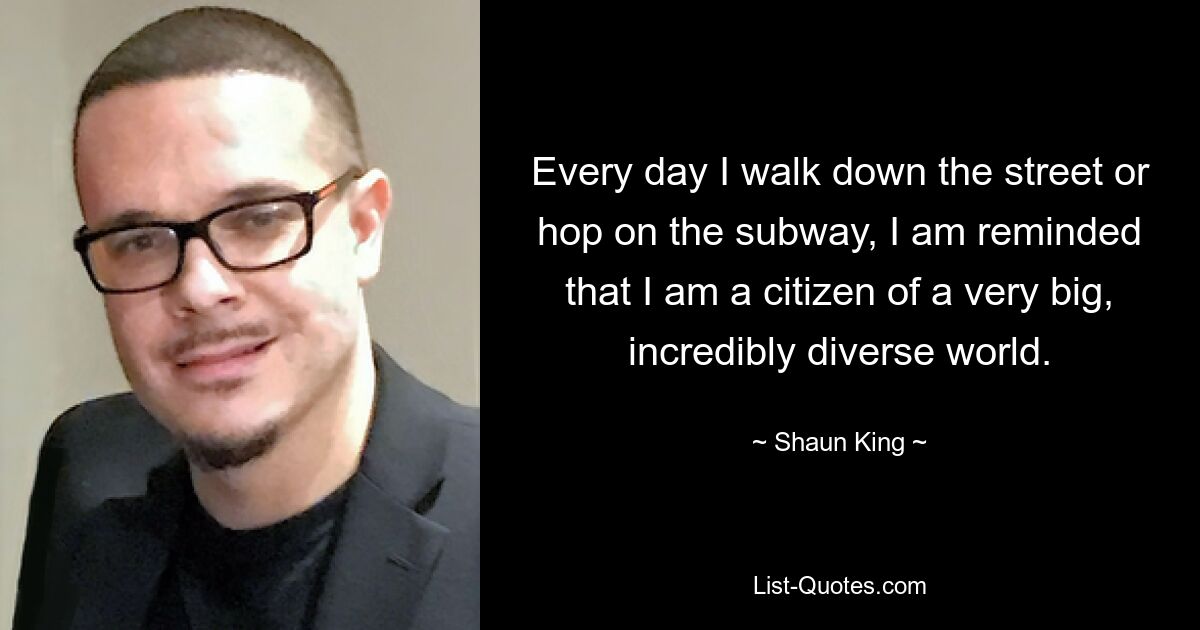 Every day I walk down the street or hop on the subway, I am reminded that I am a citizen of a very big, incredibly diverse world. — © Shaun King