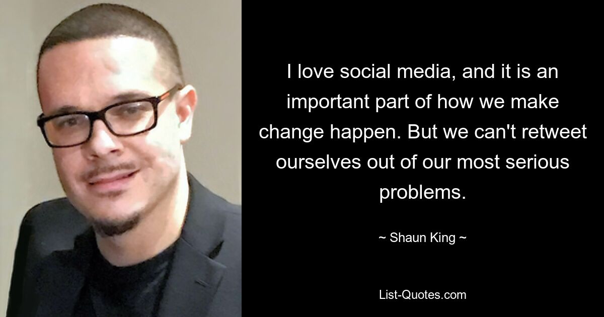 I love social media, and it is an important part of how we make change happen. But we can't retweet ourselves out of our most serious problems. — © Shaun King