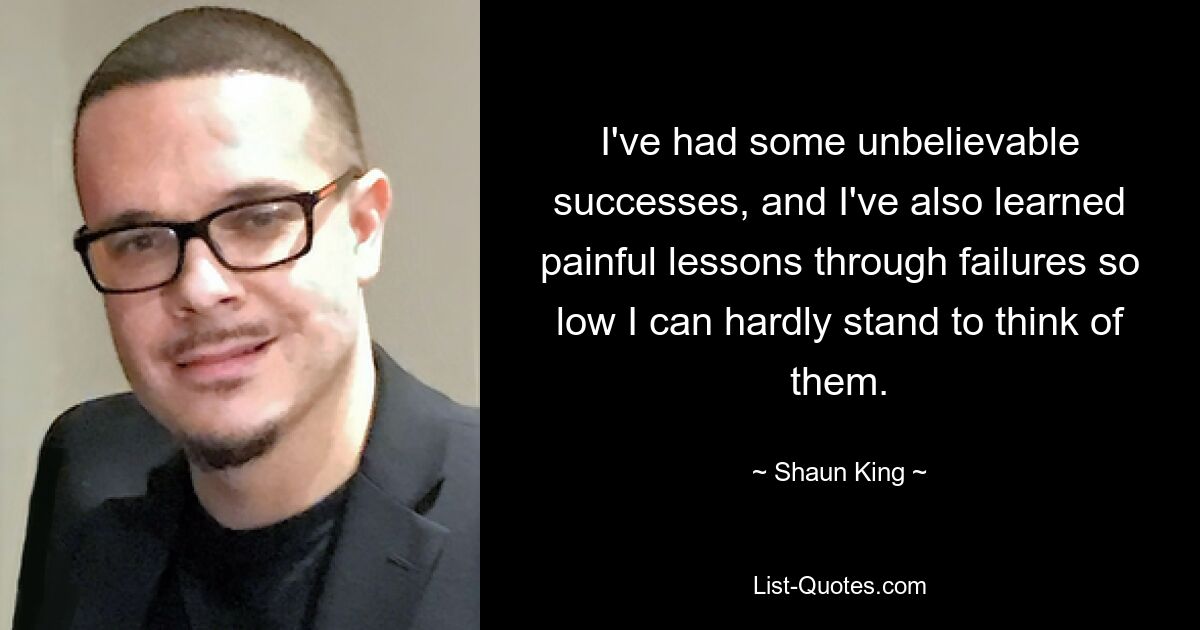 I've had some unbelievable successes, and I've also learned painful lessons through failures so low I can hardly stand to think of them. — © Shaun King