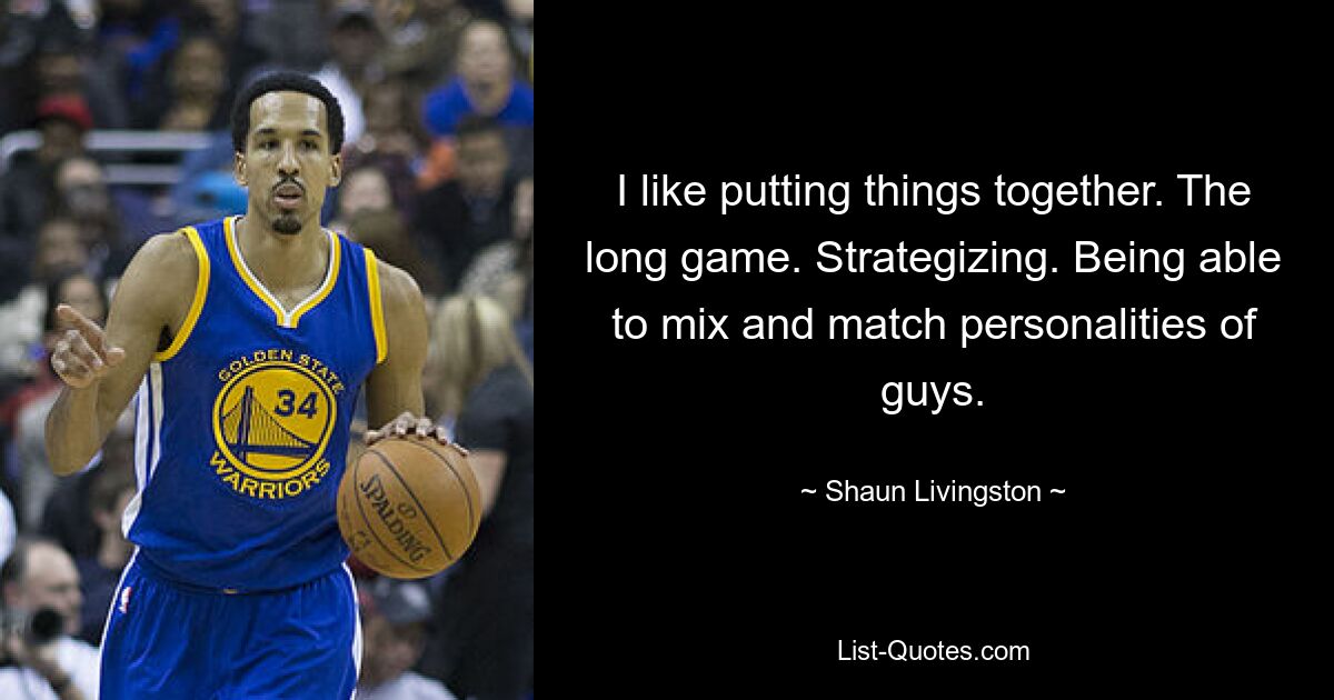 I like putting things together. The long game. Strategizing. Being able to mix and match personalities of guys. — © Shaun Livingston