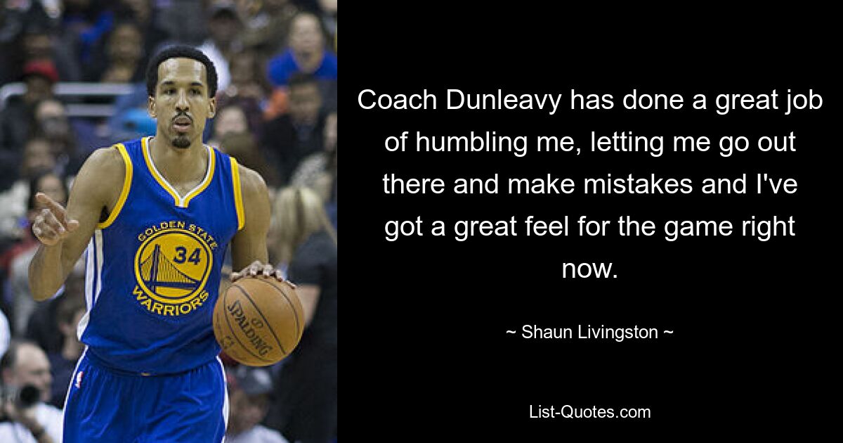 Coach Dunleavy has done a great job of humbling me, letting me go out there and make mistakes and I've got a great feel for the game right now. — © Shaun Livingston