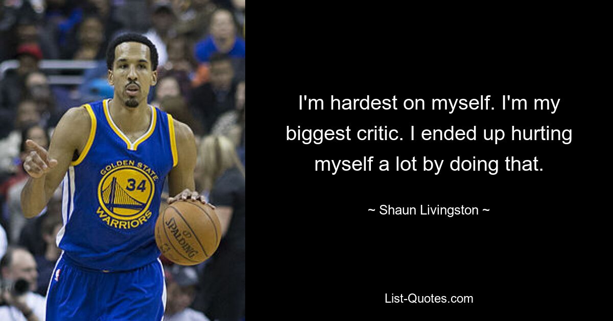 I'm hardest on myself. I'm my biggest critic. I ended up hurting myself a lot by doing that. — © Shaun Livingston