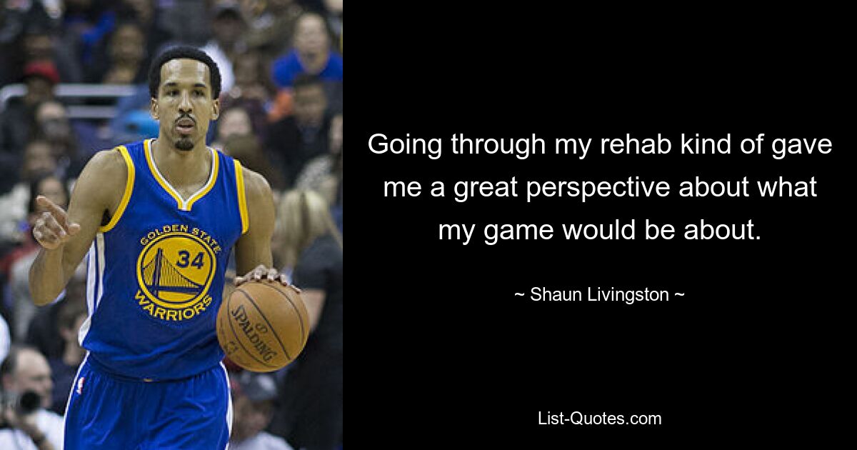 Going through my rehab kind of gave me a great perspective about what my game would be about. — © Shaun Livingston