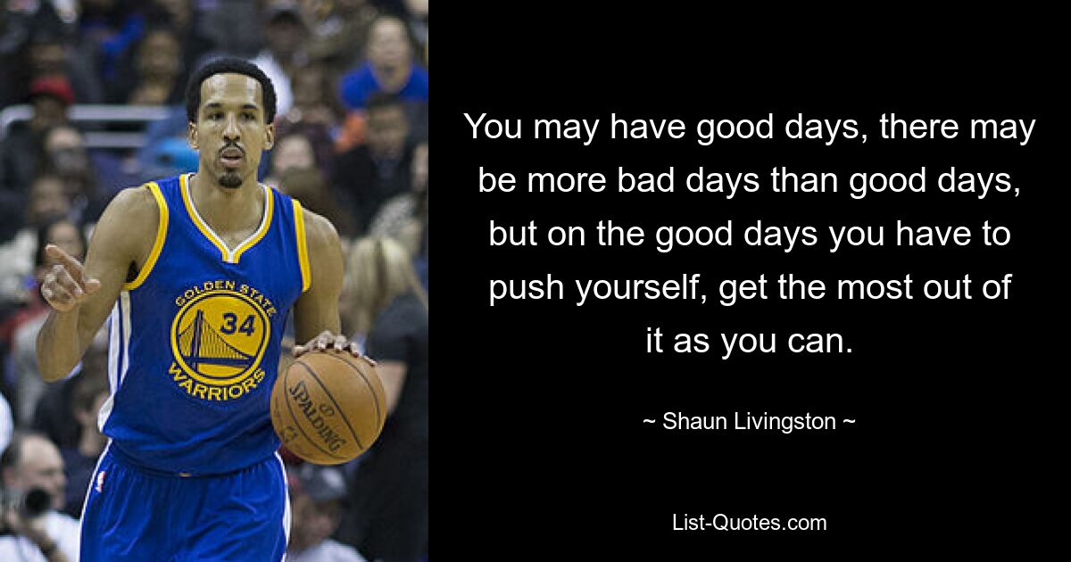 You may have good days, there may be more bad days than good days, but on the good days you have to push yourself, get the most out of it as you can. — © Shaun Livingston