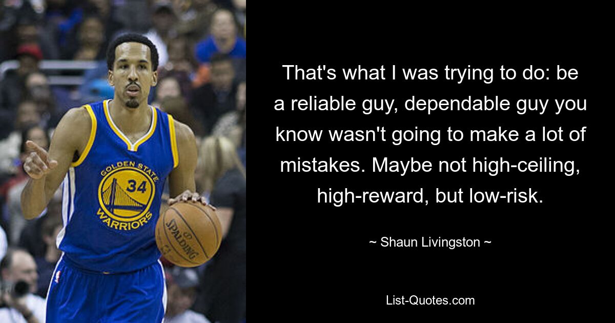 That's what I was trying to do: be a reliable guy, dependable guy you know wasn't going to make a lot of mistakes. Maybe not high-ceiling, high-reward, but low-risk. — © Shaun Livingston