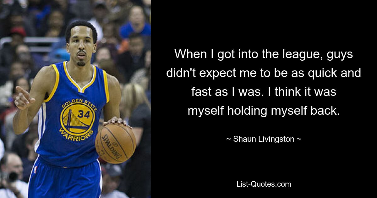 When I got into the league, guys didn't expect me to be as quick and fast as I was. I think it was myself holding myself back. — © Shaun Livingston