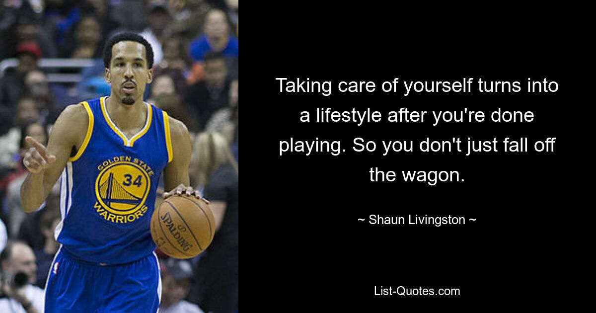 Taking care of yourself turns into a lifestyle after you're done playing. So you don't just fall off the wagon. — © Shaun Livingston