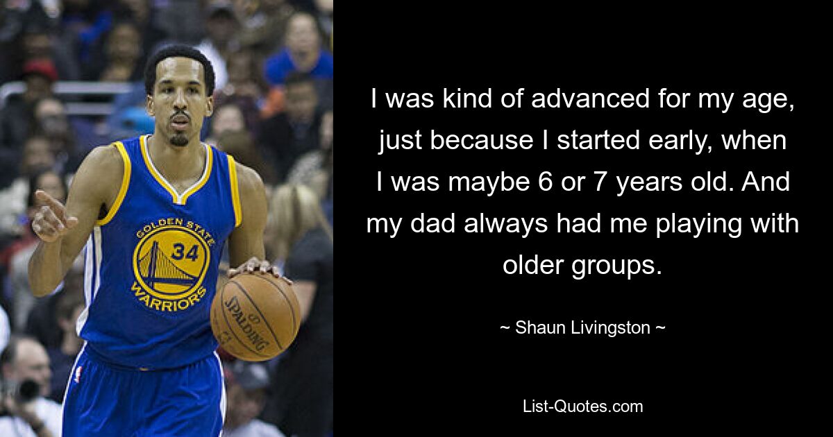 I was kind of advanced for my age, just because I started early, when I was maybe 6 or 7 years old. And my dad always had me playing with older groups. — © Shaun Livingston