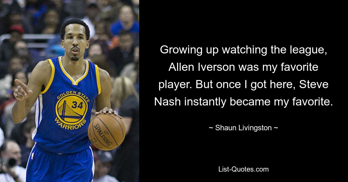 Growing up watching the league, Allen Iverson was my favorite player. But once I got here, Steve Nash instantly became my favorite. — © Shaun Livingston