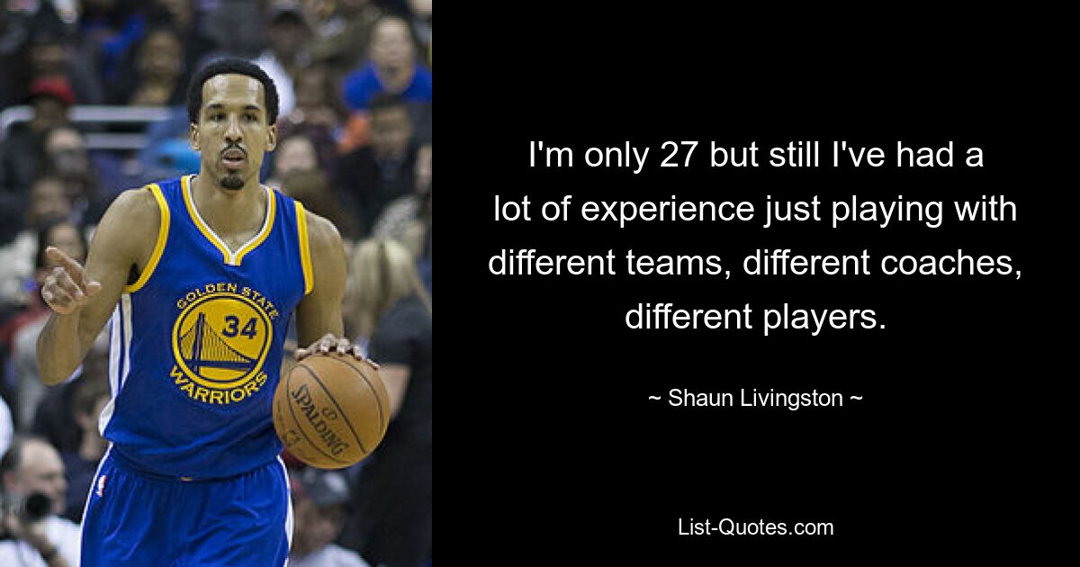 I'm only 27 but still I've had a lot of experience just playing with different teams, different coaches, different players. — © Shaun Livingston