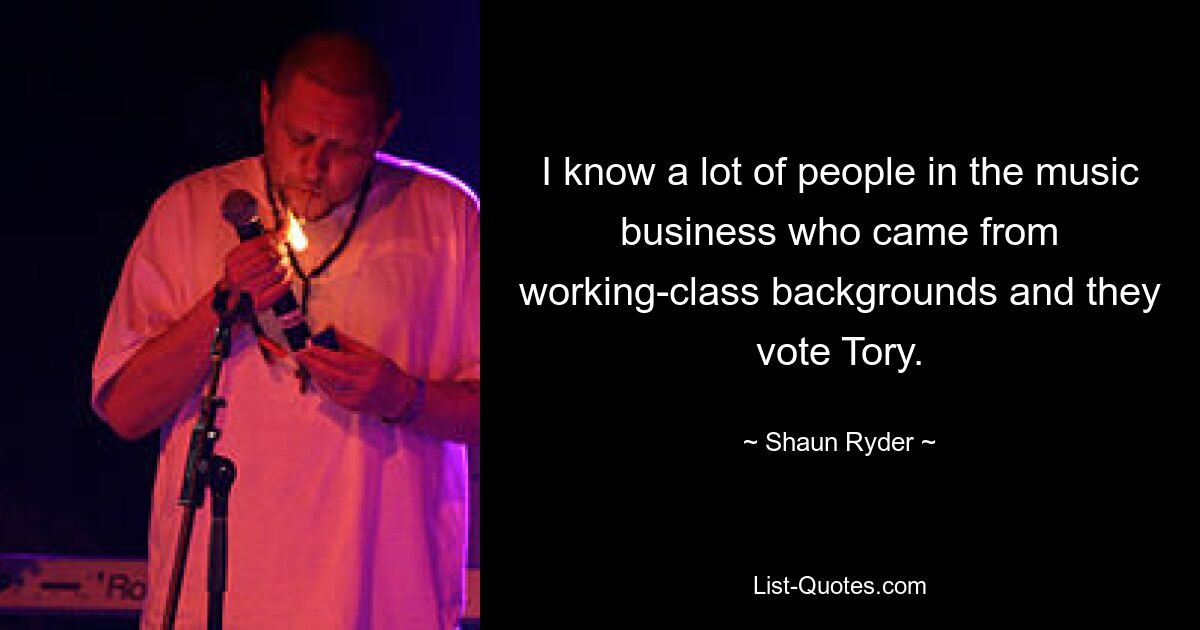 I know a lot of people in the music business who came from working-class backgrounds and they vote Tory. — © Shaun Ryder