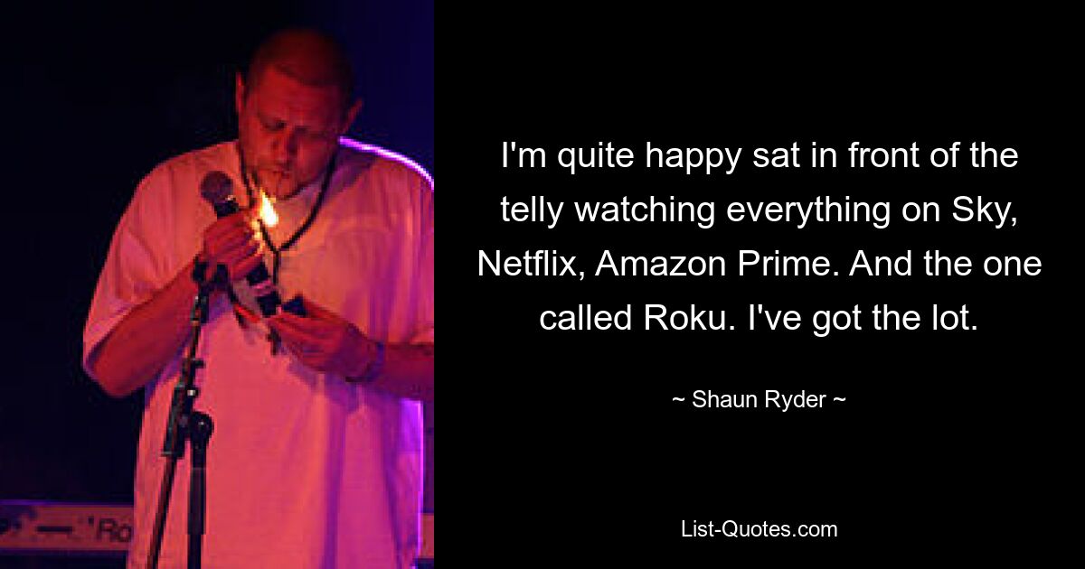 I'm quite happy sat in front of the telly watching everything on Sky, Netflix, Amazon Prime. And the one called Roku. I've got the lot. — © Shaun Ryder