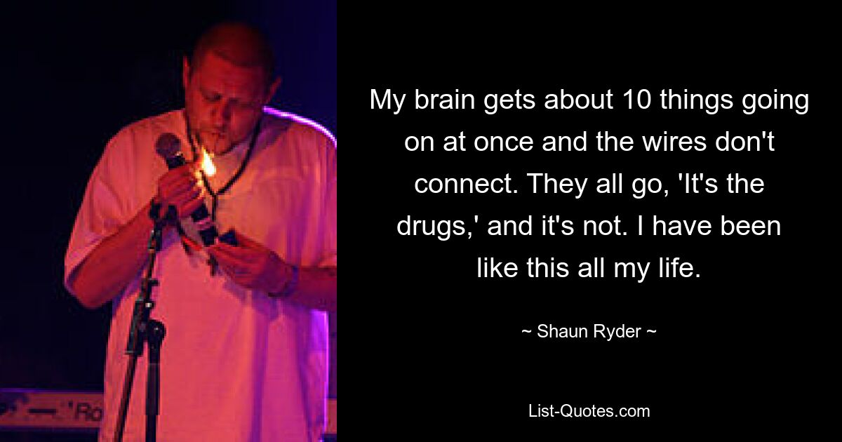 My brain gets about 10 things going on at once and the wires don't connect. They all go, 'It's the drugs,' and it's not. I have been like this all my life. — © Shaun Ryder