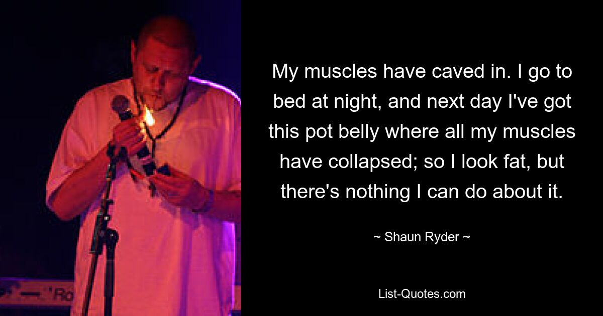 My muscles have caved in. I go to bed at night, and next day I've got this pot belly where all my muscles have collapsed; so I look fat, but there's nothing I can do about it. — © Shaun Ryder