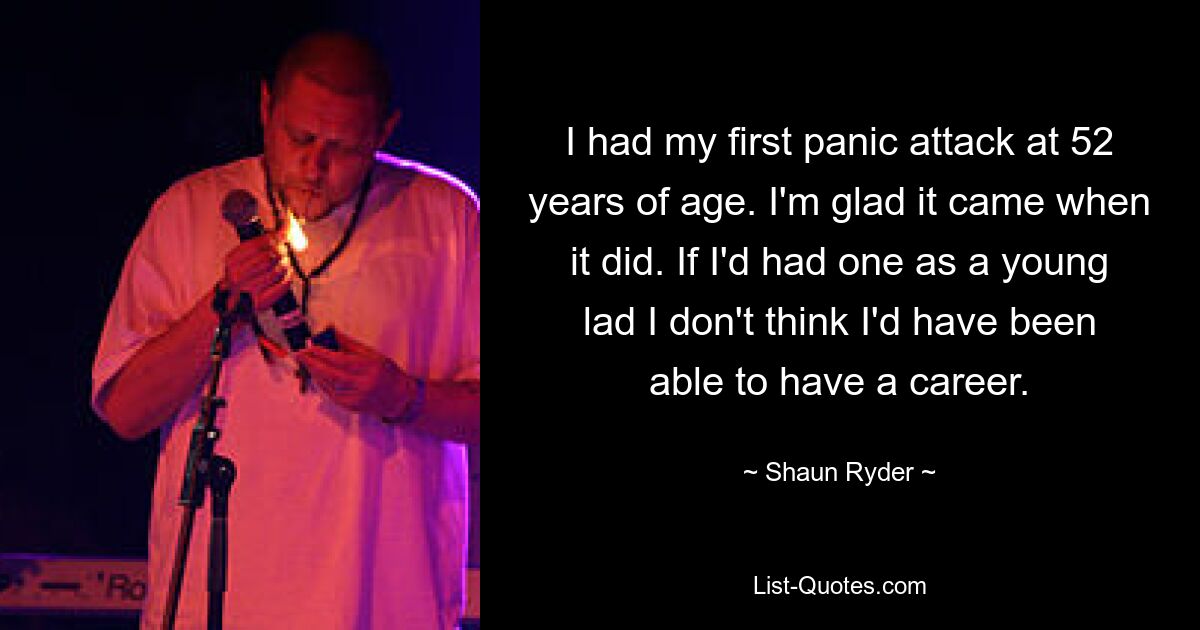 I had my first panic attack at 52 years of age. I'm glad it came when it did. If I'd had one as a young lad I don't think I'd have been able to have a career. — © Shaun Ryder