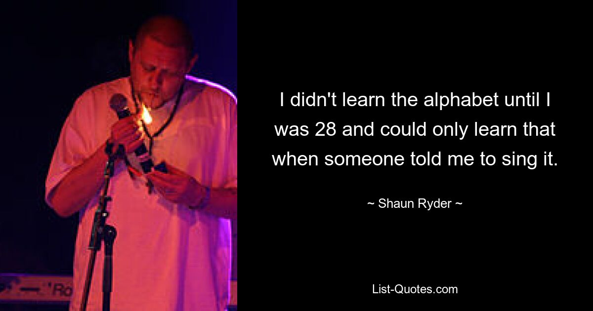 I didn't learn the alphabet until I was 28 and could only learn that when someone told me to sing it. — © Shaun Ryder