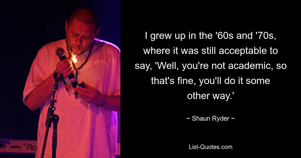 I grew up in the '60s and '70s, where it was still acceptable to say, 'Well, you're not academic, so that's fine, you'll do it some other way.' — © Shaun Ryder