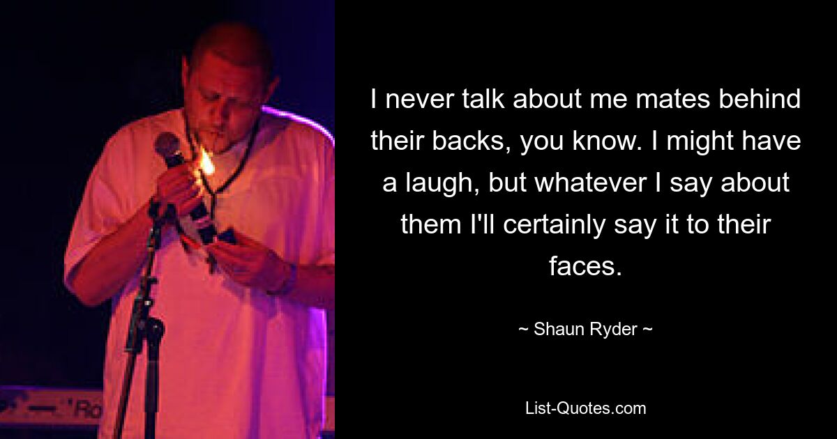 I never talk about me mates behind their backs, you know. I might have a laugh, but whatever I say about them I'll certainly say it to their faces. — © Shaun Ryder