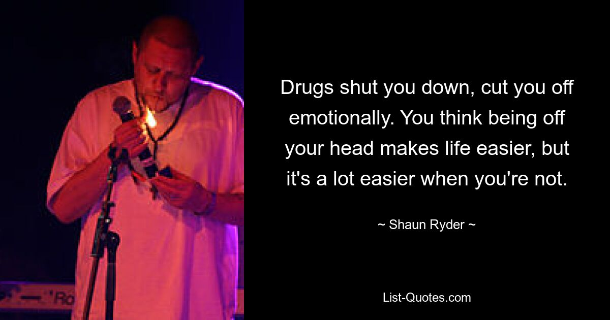 Drugs shut you down, cut you off emotionally. You think being off your head makes life easier, but it's a lot easier when you're not. — © Shaun Ryder