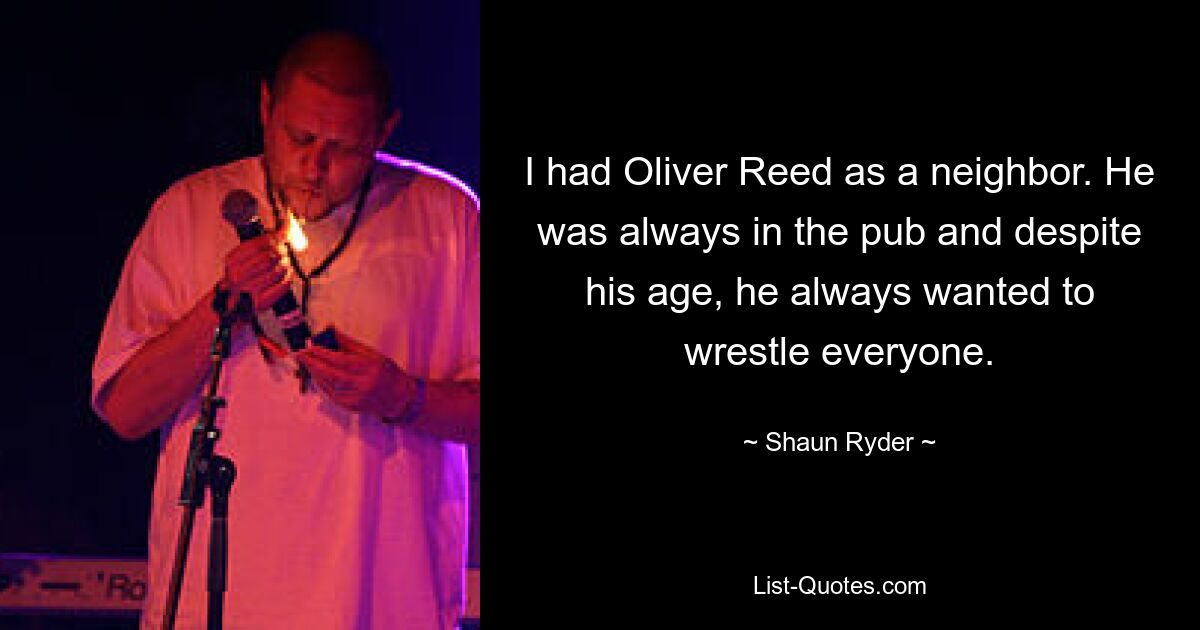 I had Oliver Reed as a neighbor. He was always in the pub and despite his age, he always wanted to wrestle everyone. — © Shaun Ryder