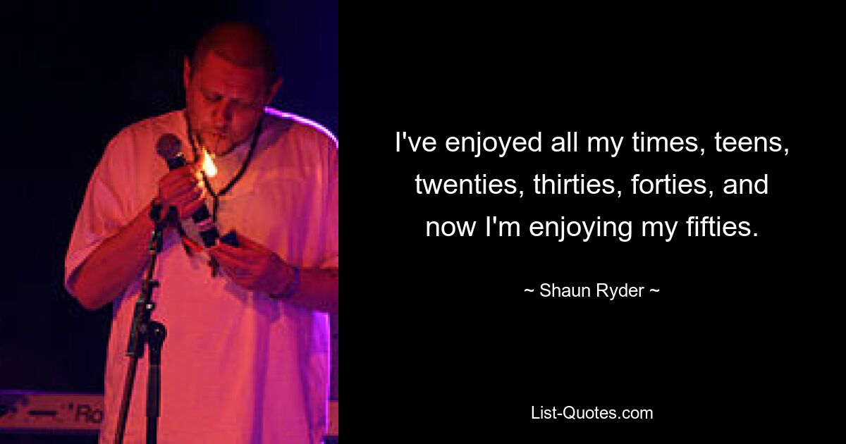 I've enjoyed all my times, teens, twenties, thirties, forties, and now I'm enjoying my fifties. — © Shaun Ryder