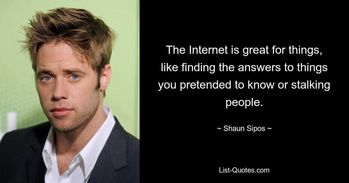 The Internet is great for things, like finding the answers to things you pretended to know or stalking people. — © Shaun Sipos