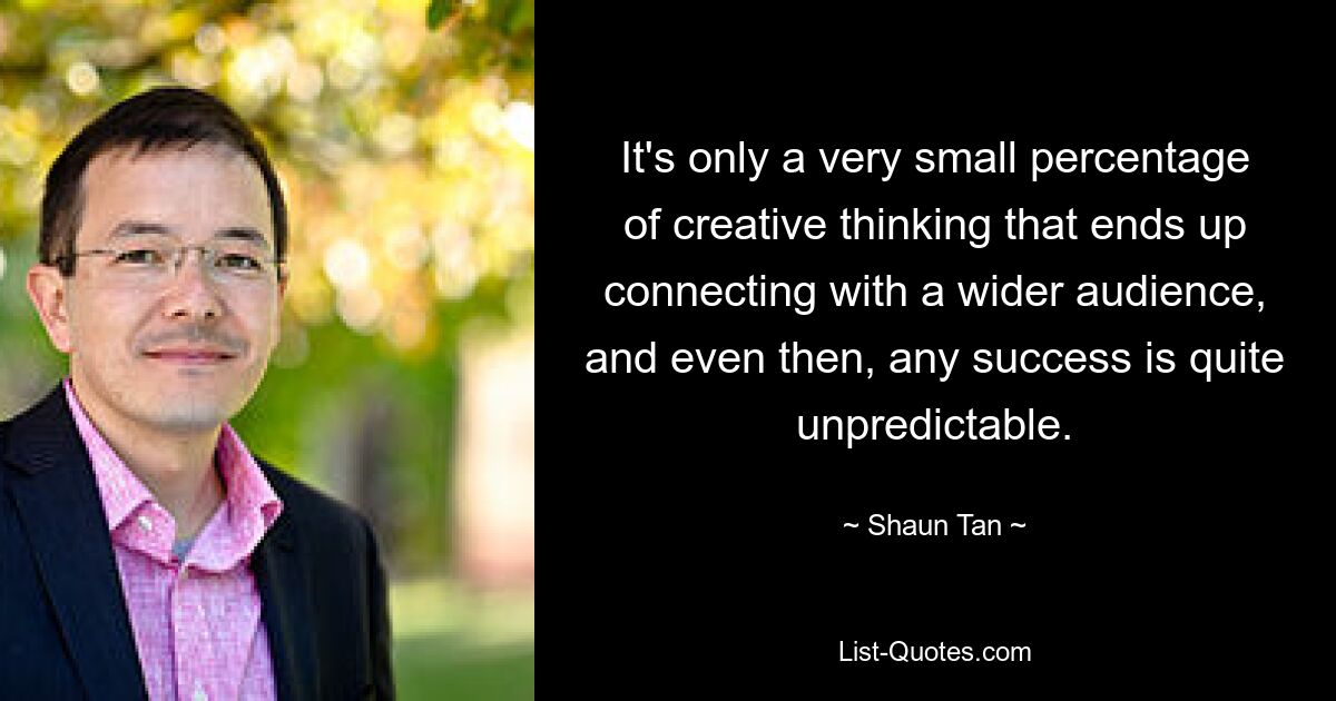 It's only a very small percentage of creative thinking that ends up connecting with a wider audience, and even then, any success is quite unpredictable. — © Shaun Tan