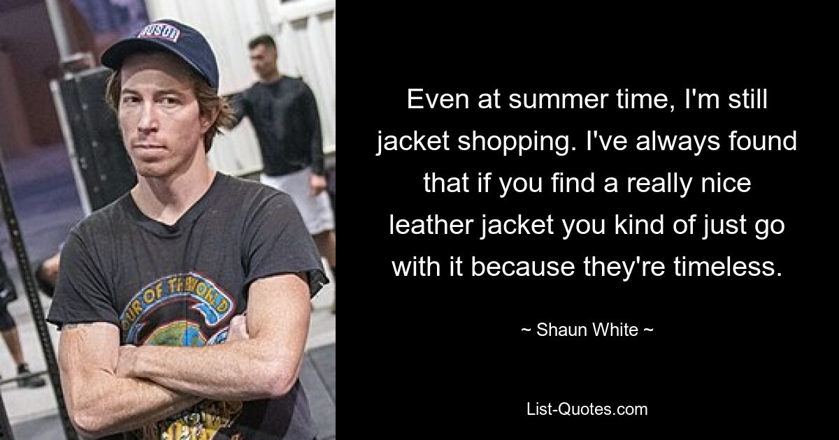 Even at summer time, I'm still jacket shopping. I've always found that if you find a really nice leather jacket you kind of just go with it because they're timeless. — © Shaun White