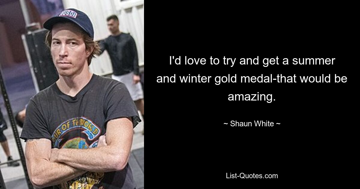 I'd love to try and get a summer and winter gold medal-that would be amazing. — © Shaun White