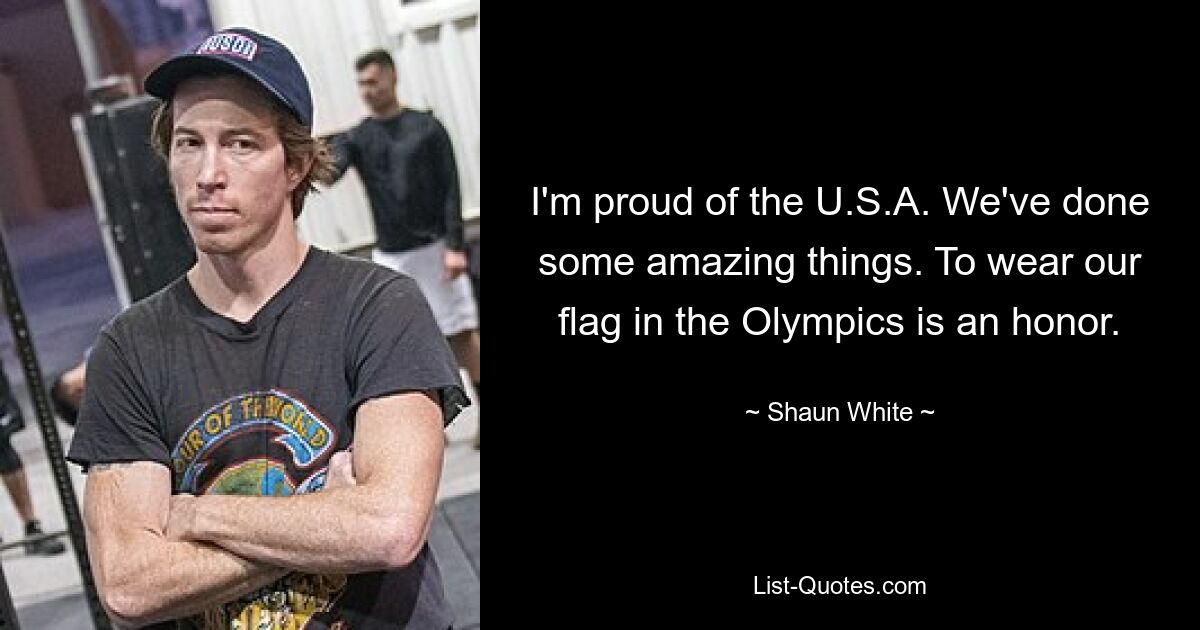 I'm proud of the U.S.A. We've done some amazing things. To wear our flag in the Olympics is an honor. — © Shaun White