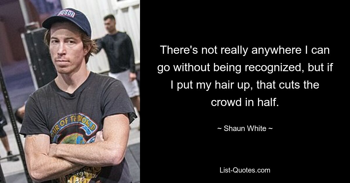 There's not really anywhere I can go without being recognized, but if I put my hair up, that cuts the crowd in half. — © Shaun White