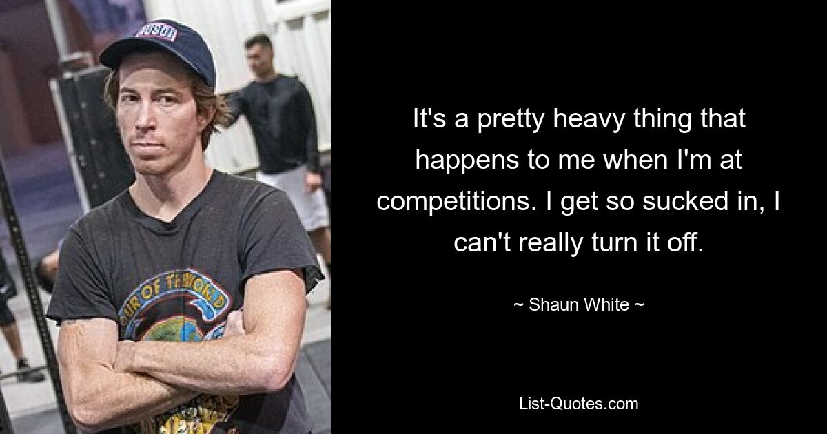 It's a pretty heavy thing that happens to me when I'm at competitions. I get so sucked in, I can't really turn it off. — © Shaun White