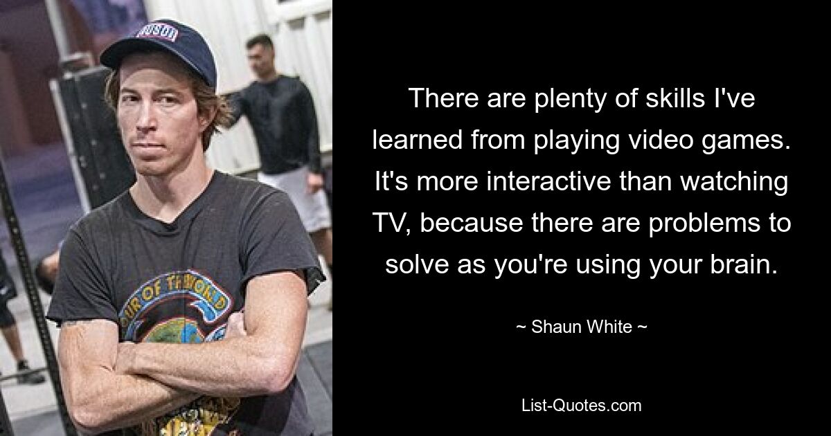 There are plenty of skills I've learned from playing video games. It's more interactive than watching TV, because there are problems to solve as you're using your brain. — © Shaun White