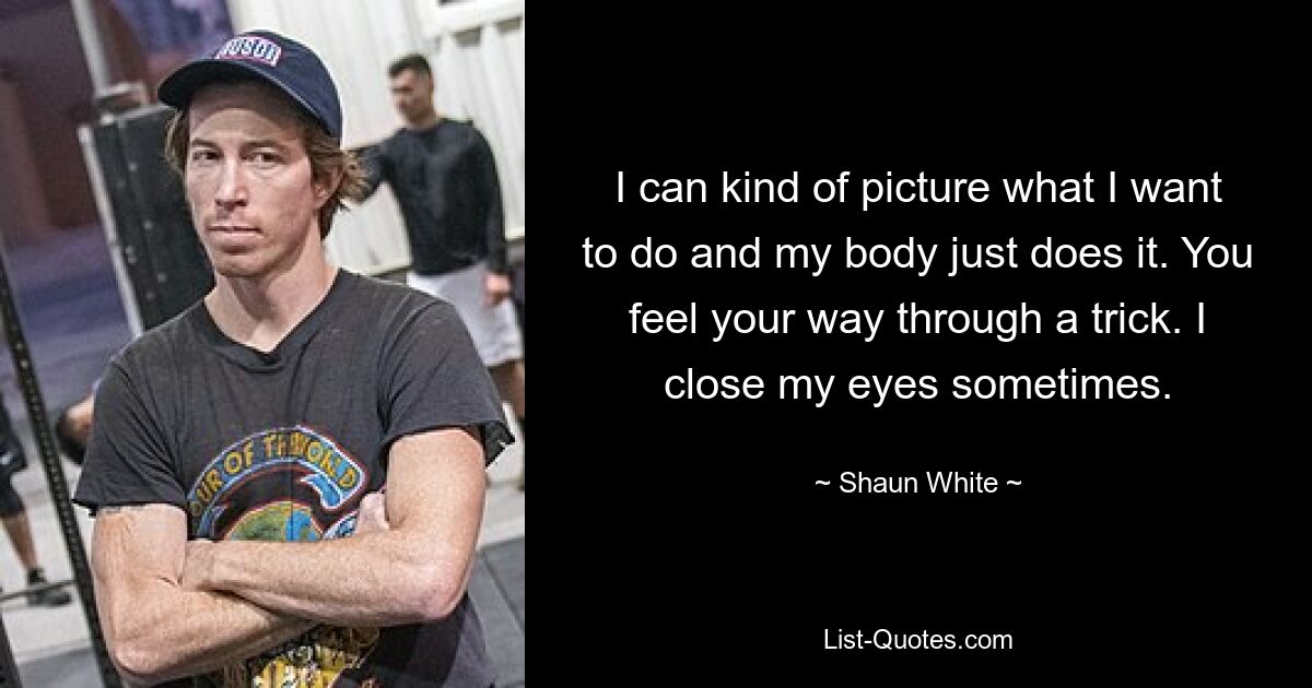 I can kind of picture what I want to do and my body just does it. You feel your way through a trick. I close my eyes sometimes. — © Shaun White